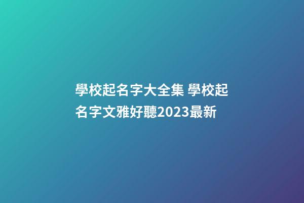 學校起名字大全集 學校起名字文雅好聽2023最新